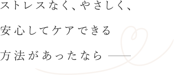 ストレスなく安心してケアできる方法があったなら
