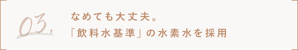 3.なめても大丈夫。飲料水基準の水素水を採用