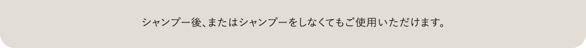 シャンプー後、またはシャンプーをしなくてもご使用いただけます