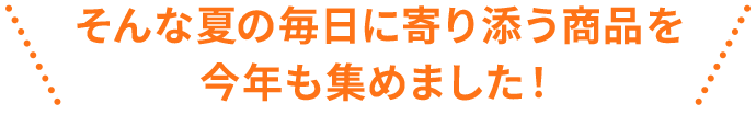 そんな夏の毎日に寄り添う商品を今年も集めました！